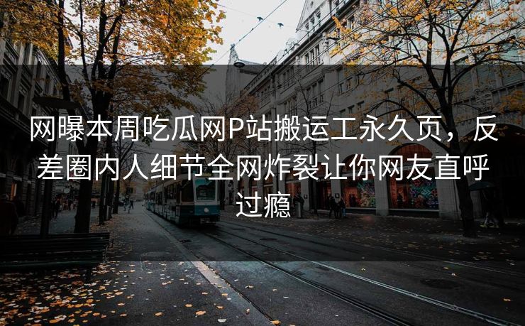 网曝本周吃瓜网P站搬运工永久页，反差圈内人细节全网炸裂让你网友直呼过瘾