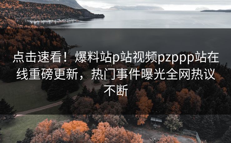 点击速看！爆料站p站视频pzppp站在线重磅更新，热门事件曝光全网热议不断