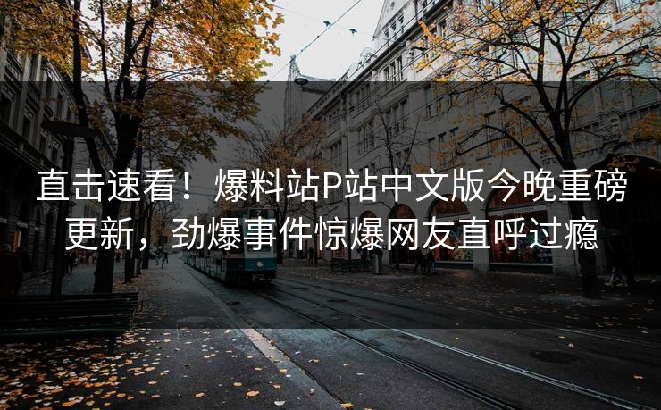 直击速看！爆料站P站中文版今晚重磅更新，劲爆事件惊爆网友直呼过瘾
