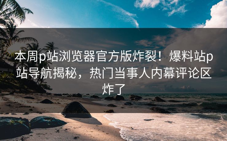 本周p站浏览器官方版炸裂！爆料站p站导航揭秘，热门当事人内幕评论区炸了