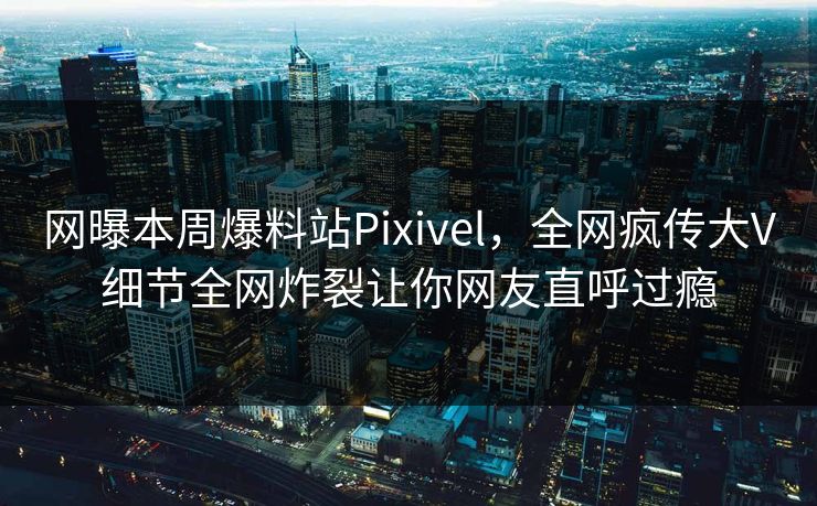 网曝本周爆料站Pixivel，全网疯传大V细节全网炸裂让你网友直呼过瘾
