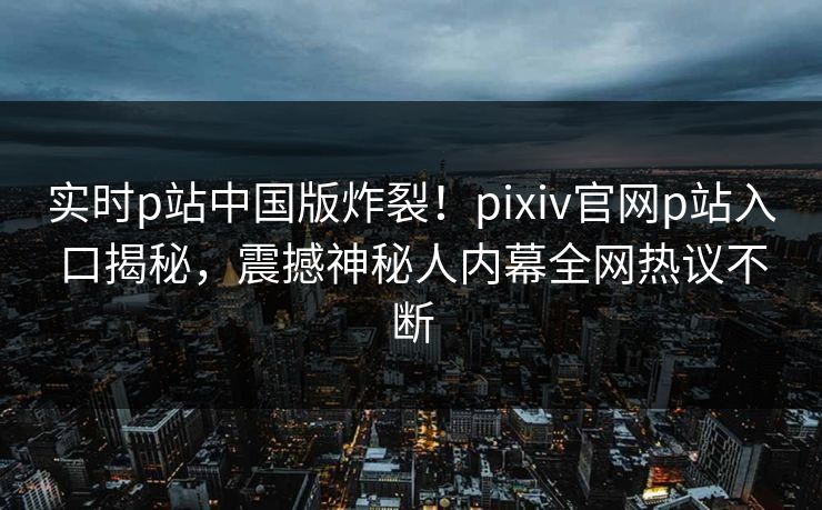 实时p站中国版炸裂！pixiv官网p站入口揭秘，震撼神秘人内幕全网热议不断