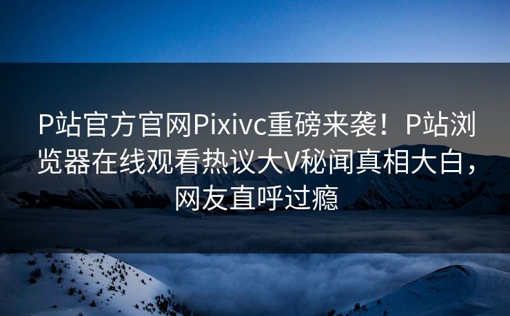 P站官方官网Pixivc重磅来袭！P站浏览器在线观看热议大V秘闻真相大白，网友直呼过瘾