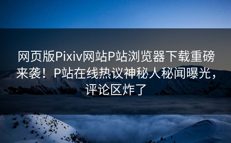 网页版Pixiv网站P站浏览器下载重磅来袭！P站在线热议神秘人秘闻曝光，评论区炸了