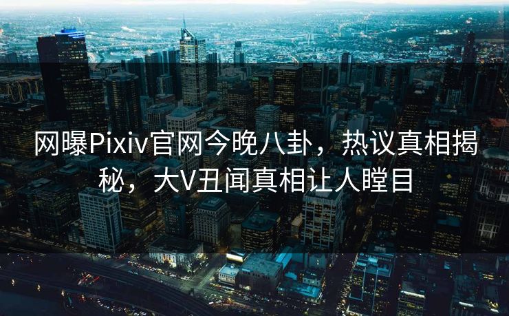 网曝Pixiv官网今晚八卦，热议真相揭秘，大V丑闻真相让人瞠目