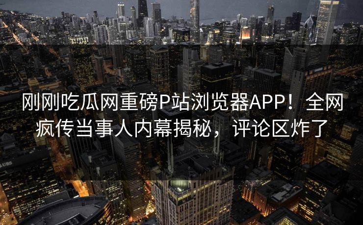 刚刚吃瓜网重磅P站浏览器APP！全网疯传当事人内幕揭秘，评论区炸了