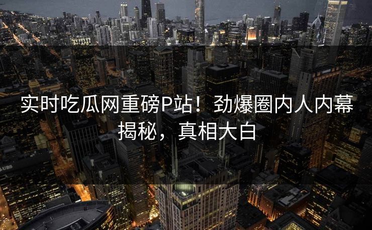 实时吃瓜网重磅P站！劲爆圈内人内幕揭秘，真相大白