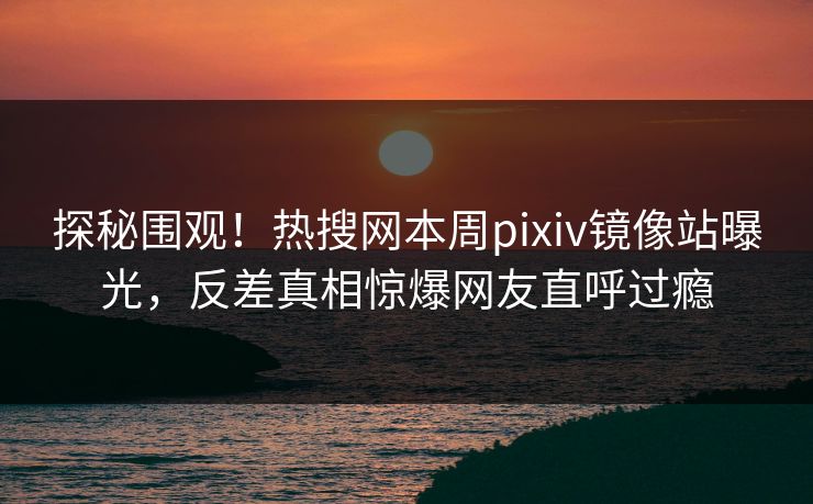 探秘围观！热搜网本周pixiv镜像站曝光，反差真相惊爆网友直呼过瘾