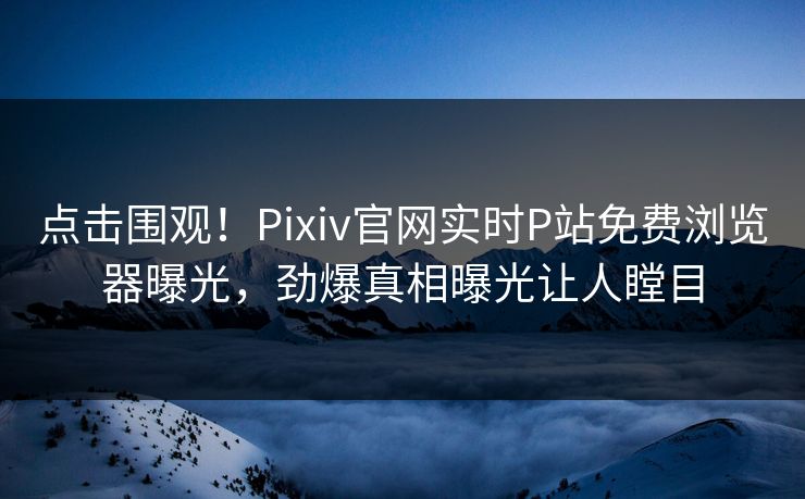 点击围观！Pixiv官网实时P站免费浏览器曝光，劲爆真相曝光让人瞠目