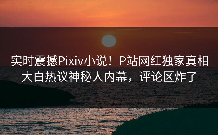 实时震撼Pixiv小说！P站网红独家真相大白热议神秘人内幕，评论区炸了