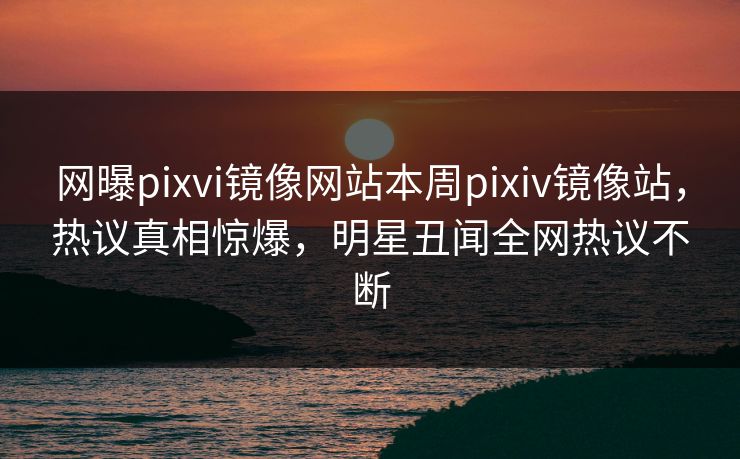 网曝pixvi镜像网站本周pixiv镜像站，热议真相惊爆，明星丑闻全网热议不断