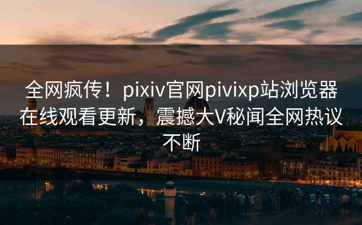全网疯传！pixiv官网pivixp站浏览器在线观看更新，震撼大V秘闻全网热议不断