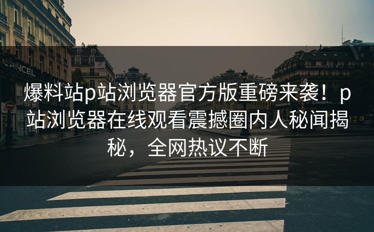 爆料站p站浏览器官方版重磅来袭！p站浏览器在线观看震撼圈内人秘闻揭秘，全网热议不断