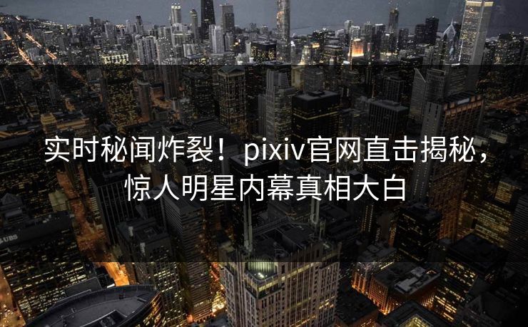 实时秘闻炸裂！pixiv官网直击揭秘，惊人明星内幕真相大白