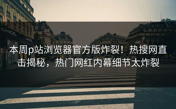 本周p站浏览器官方版炸裂！热搜网直击揭秘，热门网红内幕细节太炸裂