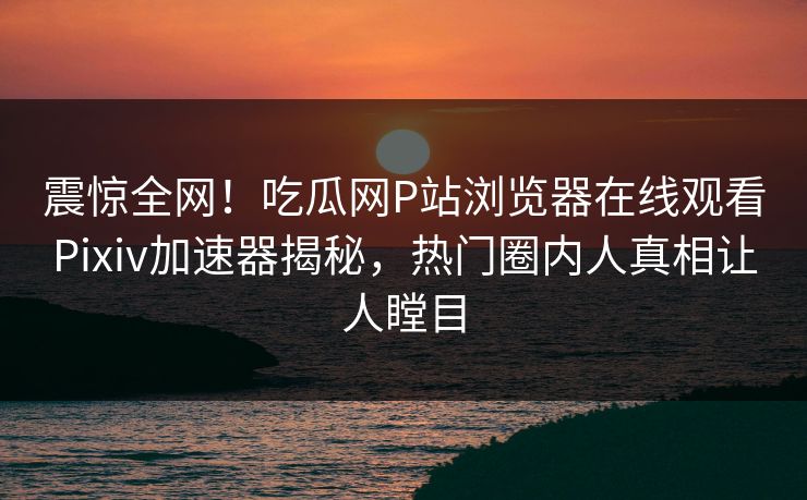 震惊全网！吃瓜网P站浏览器在线观看Pixiv加速器揭秘，热门圈内人真相让人瞠目