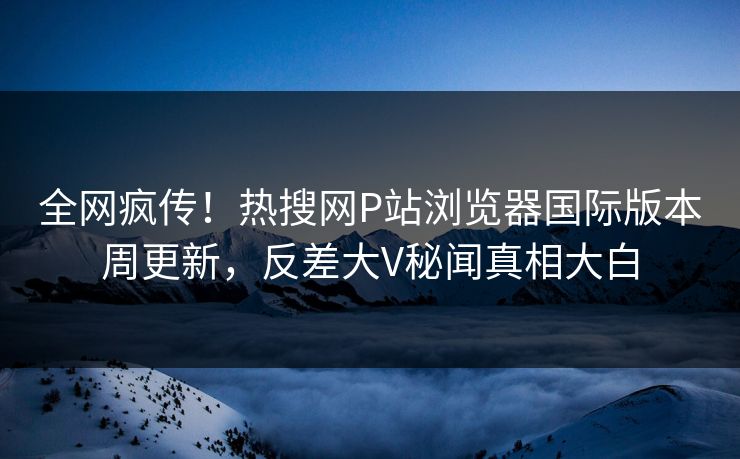 全网疯传！热搜网P站浏览器国际版本周更新，反差大V秘闻真相大白