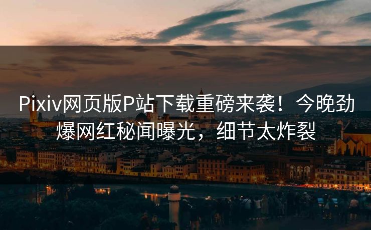 Pixiv网页版P站下载重磅来袭！今晚劲爆网红秘闻曝光，细节太炸裂