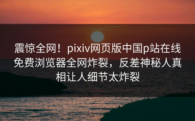 震惊全网！pixiv网页版中国p站在线免费浏览器全网炸裂，反差神秘人真相让人细节太炸裂