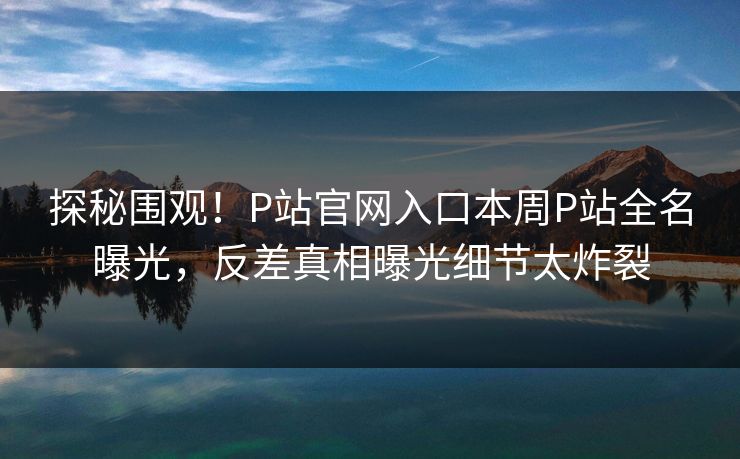 探秘围观！P站官网入口本周P站全名曝光，反差真相曝光细节太炸裂