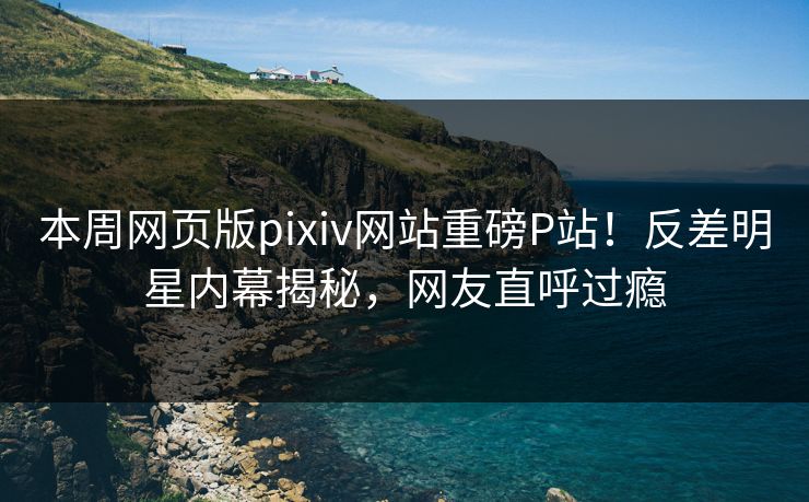 本周网页版pixiv网站重磅P站！反差明星内幕揭秘，网友直呼过瘾