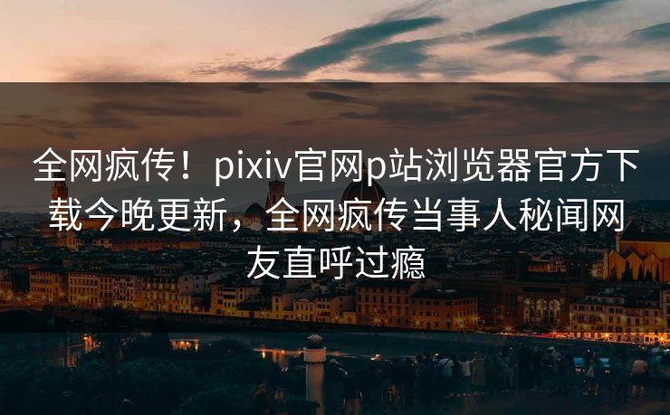 全网疯传！pixiv官网p站浏览器官方下载今晚更新，全网疯传当事人秘闻网友直呼过瘾
