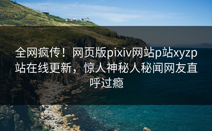 全网疯传！网页版pixiv网站p站xyzp站在线更新，惊人神秘人秘闻网友直呼过瘾