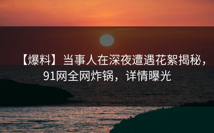 【爆料】当事人在深夜遭遇花絮揭秘，91网全网炸锅，详情曝光
