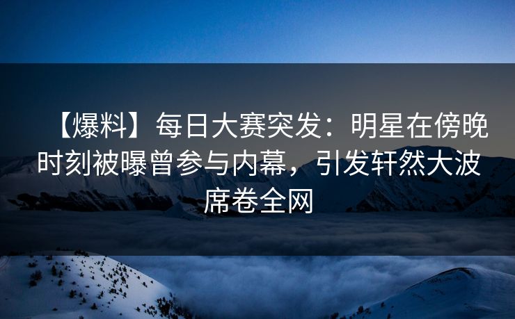 【爆料】每日大赛突发：明星在傍晚时刻被曝曾参与内幕，引发轩然大波席卷全网