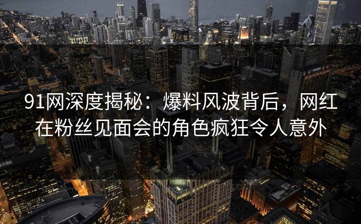 91网深度揭秘：爆料风波背后，网红在粉丝见面会的角色疯狂令人意外