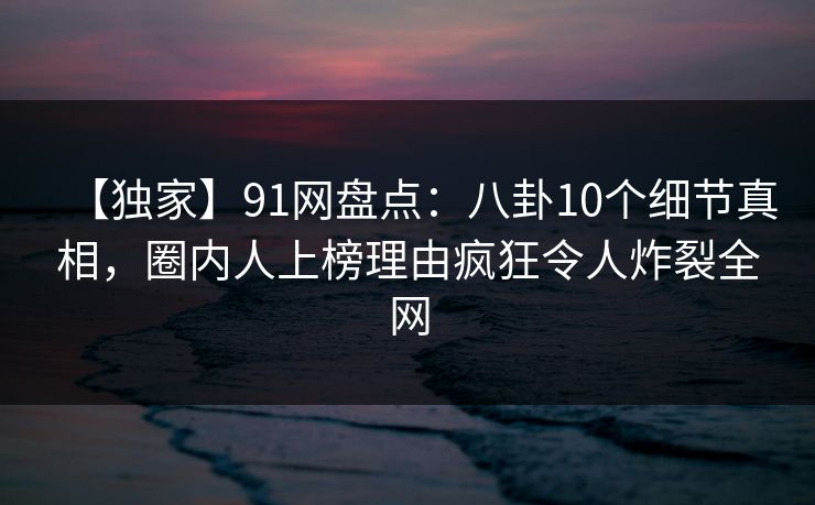 【独家】91网盘点：八卦10个细节真相，圈内人上榜理由疯狂令人炸裂全网