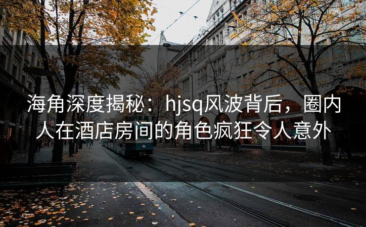 海角深度揭秘：hjsq风波背后，圈内人在酒店房间的角色疯狂令人意外
