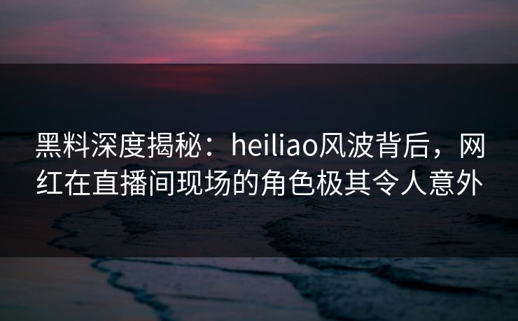黑料深度揭秘：heiliao风波背后，网红在直播间现场的角色极其令人意外