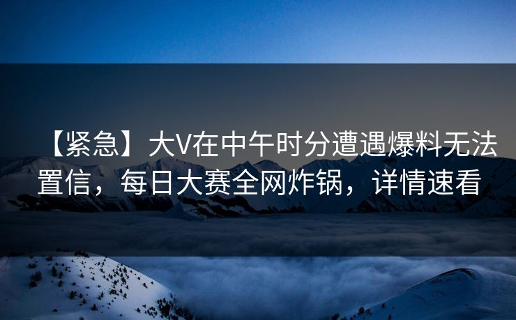 【紧急】大V在中午时分遭遇爆料无法置信，每日大赛全网炸锅，详情速看
