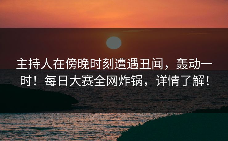 主持人在傍晚时刻遭遇丑闻，轰动一时！每日大赛全网炸锅，详情了解！