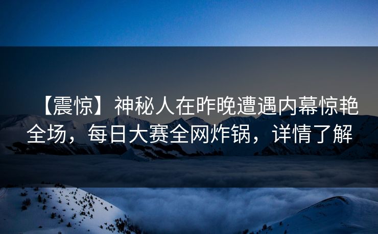 【震惊】神秘人在昨晚遭遇内幕惊艳全场，每日大赛全网炸锅，详情了解