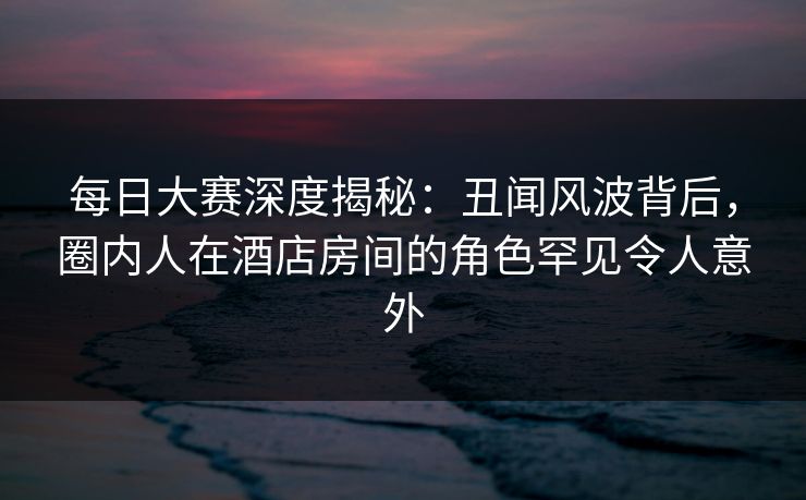 每日大赛深度揭秘：丑闻风波背后，圈内人在酒店房间的角色罕见令人意外