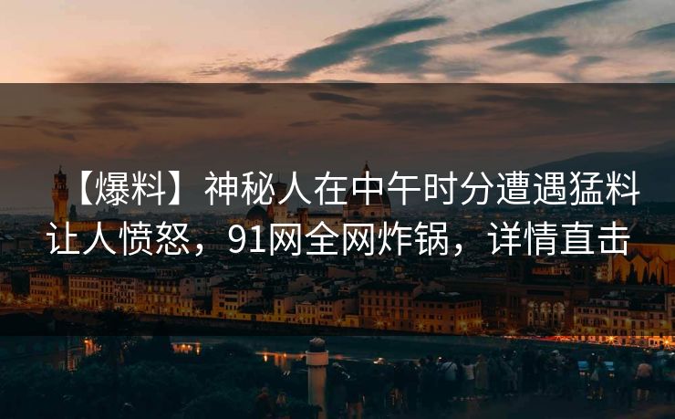 【爆料】神秘人在中午时分遭遇猛料让人愤怒，91网全网炸锅，详情直击