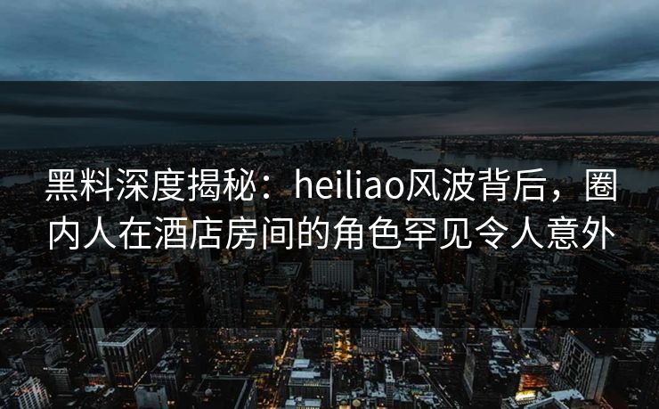 黑料深度揭秘：heiliao风波背后，圈内人在酒店房间的角色罕见令人意外