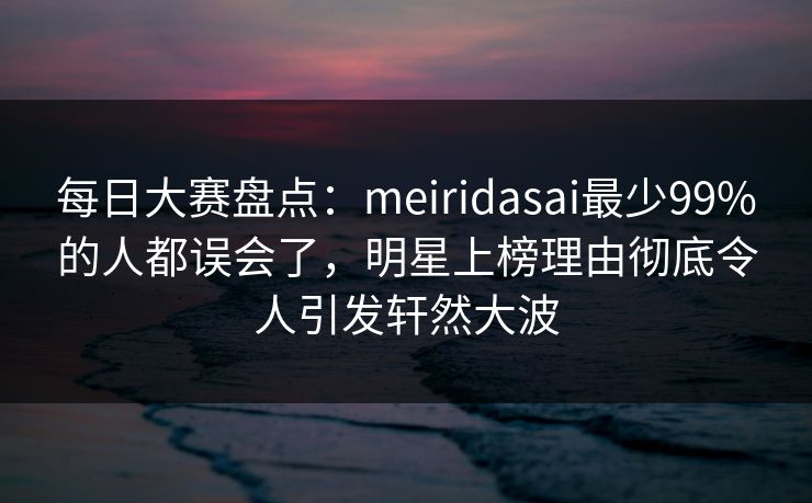 每日大赛盘点：meiridasai最少99%的人都误会了，明星上榜理由彻底令人引发轩然大波