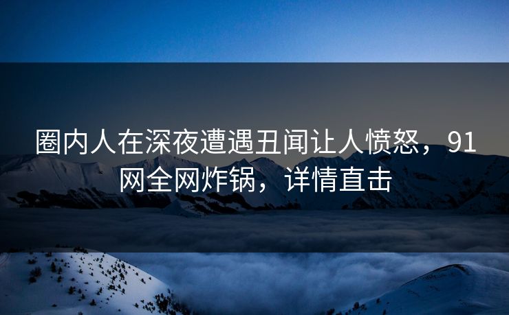 圈内人在深夜遭遇丑闻让人愤怒，91网全网炸锅，详情直击