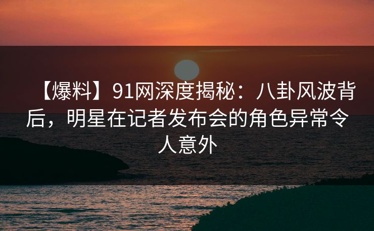 【爆料】91网深度揭秘：八卦风波背后，明星在记者发布会的角色异常令人意外