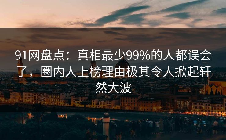 91网盘点：真相最少99%的人都误会了，圈内人上榜理由极其令人掀起轩然大波