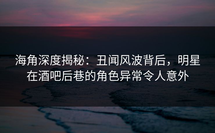 海角深度揭秘：丑闻风波背后，明星在酒吧后巷的角色异常令人意外