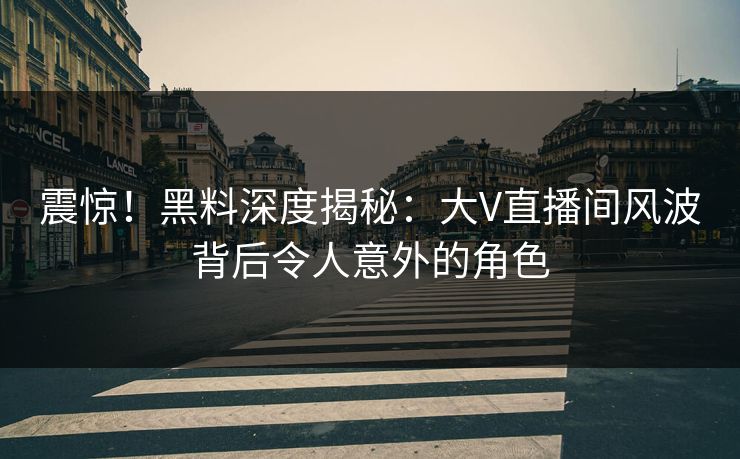 震惊！黑料深度揭秘：大V直播间风波背后令人意外的角色