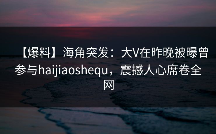 【爆料】海角突发：大V在昨晚被曝曾参与haijiaoshequ，震撼人心席卷全网