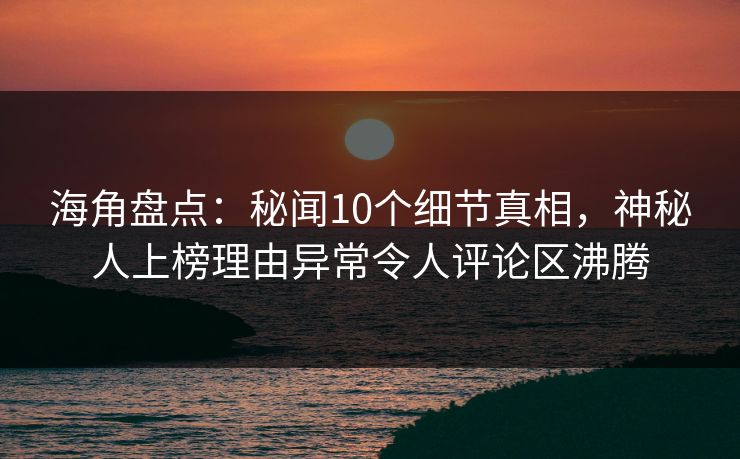 海角盘点：秘闻10个细节真相，神秘人上榜理由异常令人评论区沸腾