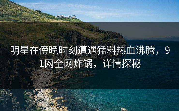 明星在傍晚时刻遭遇猛料热血沸腾，91网全网炸锅，详情探秘
