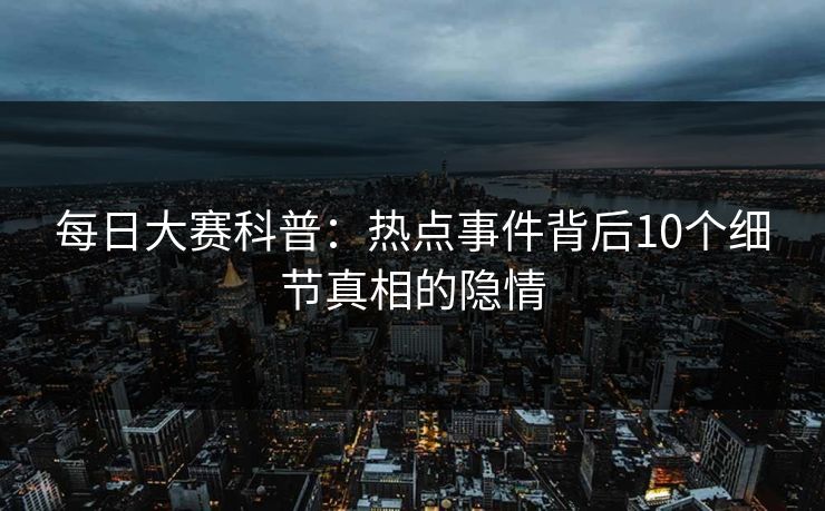 每日大赛科普：热点事件背后10个细节真相的隐情