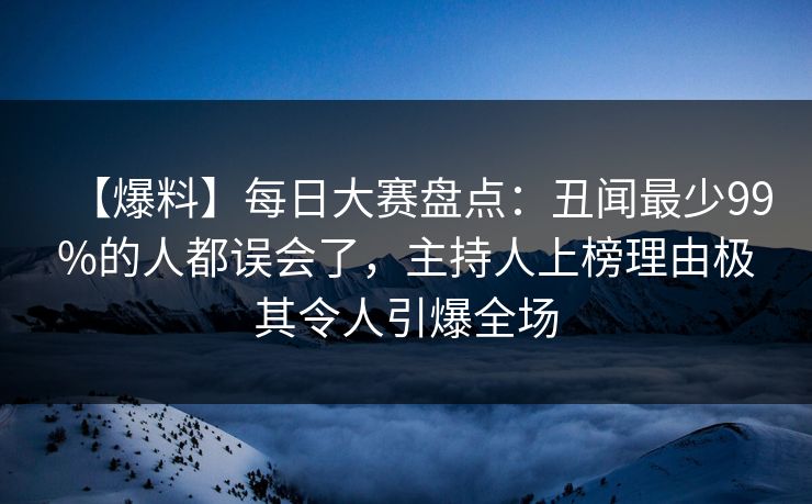 【爆料】每日大赛盘点：丑闻最少99%的人都误会了，主持人上榜理由极其令人引爆全场